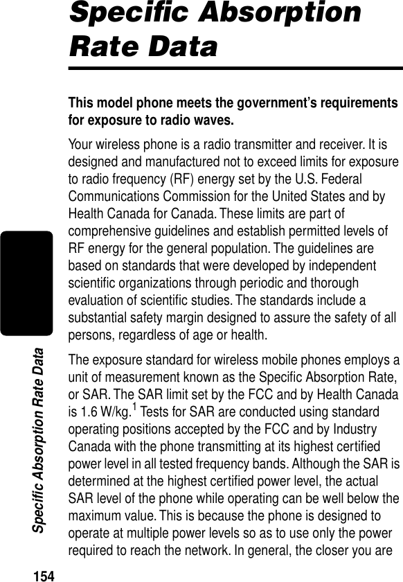 154Specific Absorption Rate DataSpeciﬁc Absorption Rate DataThis model phone meets the government’s requirements for exposure to radio waves. Your wireless phone is a radio transmitter and receiver. It is designed and manufactured not to exceed limits for exposure to radio frequency (RF) energy set by the U.S. Federal Communications Commission for the United States and by Health Canada for Canada. These limits are part of comprehensive guidelines and establish permitted levels of RF energy for the general population. The guidelines are based on standards that were developed by independent scientiﬁc organizations through periodic and thorough evaluation of scientiﬁc studies. The standards include a substantial safety margin designed to assure the safety of all persons, regardless of age or health.The exposure standard for wireless mobile phones employs a unit of measurement known as the Speciﬁc Absorption Rate, or SAR. The SAR limit set by the FCC and by Health Canada is 1.6 W/kg.1 Tests for SAR are conducted using standard operating positions accepted by the FCC and by Industry Canada with the phone transmitting at its highest certiﬁed power level in all tested frequency bands. Although the SAR is determined at the highest certiﬁed power level, the actual SAR level of the phone while operating can be well below the maximum value. This is because the phone is designed to operate at multiple power levels so as to use only the power required to reach the network. In general, the closer you are 