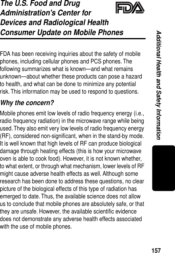 157Additional Health and Safety InformationThe U.S. Food and Drug Administration&apos;s Center for Devices and Radiological HealthConsumer Update on Mobile PhonesAdditional Health and Safety InformationFDA has been receiving inquiries about the safety of mobile phones, including cellular phones and PCS phones. The following summarizes what is known—and what remains unknown—about whether these products can pose a hazard to health, and what can be done to minimize any potential risk. This information may be used to respond to questions.Why the concern?Mobile phones emit low levels of radio frequency energy (i.e., radio frequency radiation) in the microwave range while being used. They also emit very low levels of radio frequency energy (RF), considered non-signiﬁcant, when in the stand-by mode. It is well known that high levels of RF can produce biological damage through heating effects (this is how your microwave oven is able to cook food). However, it is not known whether, to what extent, or through what mechanism, lower levels of RF might cause adverse health effects as well. Although some research has been done to address these questions, no clear picture of the biological effects of this type of radiation has emerged to date. Thus, the available science does not allow us to conclude that mobile phones are absolutely safe, or that they are unsafe. However, the available scientiﬁc evidence does not demonstrate any adverse health effects associated with the use of mobile phones.