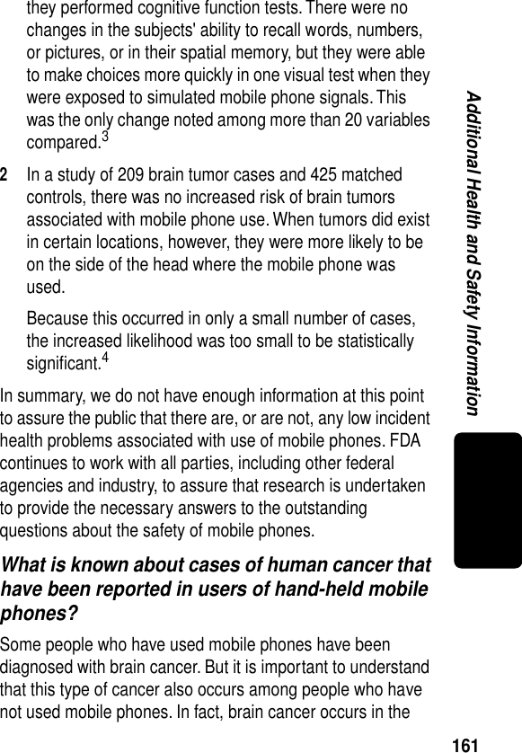 161Additional Health and Safety Informationthey performed cognitive function tests. There were no changes in the subjects&apos; ability to recall words, numbers, or pictures, or in their spatial memory, but they were able to make choices more quickly in one visual test when they were exposed to simulated mobile phone signals. This was the only change noted among more than 20 variables compared.32In a study of 209 brain tumor cases and 425 matched controls, there was no increased risk of brain tumors associated with mobile phone use. When tumors did exist in certain locations, however, they were more likely to be on the side of the head where the mobile phone was used.Because this occurred in only a small number of cases, the increased likelihood was too small to be statistically signiﬁcant.4In summary, we do not have enough information at this point to assure the public that there are, or are not, any low incident health problems associated with use of mobile phones. FDA continues to work with all parties, including other federal agencies and industry, to assure that research is undertaken to provide the necessary answers to the outstanding questions about the safety of mobile phones.What is known about cases of human cancer that have been reported in users of hand-held mobile phones?Some people who have used mobile phones have been diagnosed with brain cancer. But it is important to understand that this type of cancer also occurs among people who have not used mobile phones. In fact, brain cancer occurs in the 