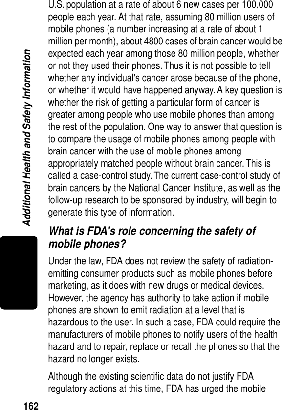 162Additional Health and Safety InformationU.S. population at a rate of about 6 new cases per 100,000 people each year. At that rate, assuming 80 million users of mobile phones (a number increasing at a rate of about 1 million per month), about 4800 cases of brain cancer would be expected each year among those 80 million people, whether or not they used their phones. Thus it is not possible to tell whether any individual&apos;s cancer arose because of the phone, or whether it would have happened anyway. A key question is whether the risk of getting a particular form of cancer is greater among people who use mobile phones than among the rest of the population. One way to answer that question is to compare the usage of mobile phones among people with brain cancer with the use of mobile phones among appropriately matched people without brain cancer. This is called a case-control study. The current case-control study of brain cancers by the National Cancer Institute, as well as the follow-up research to be sponsored by industry, will begin to generate this type of information.What is FDA&apos;s role concerning the safety of mobile phones?Under the law, FDA does not review the safety of radiation-emitting consumer products such as mobile phones before marketing, as it does with new drugs or medical devices. However, the agency has authority to take action if mobile phones are shown to emit radiation at a level that is hazardous to the user. In such a case, FDA could require the manufacturers of mobile phones to notify users of the health hazard and to repair, replace or recall the phones so that the hazard no longer exists.Although the existing scientiﬁc data do not justify FDA regulatory actions at this time, FDA has urged the mobile 