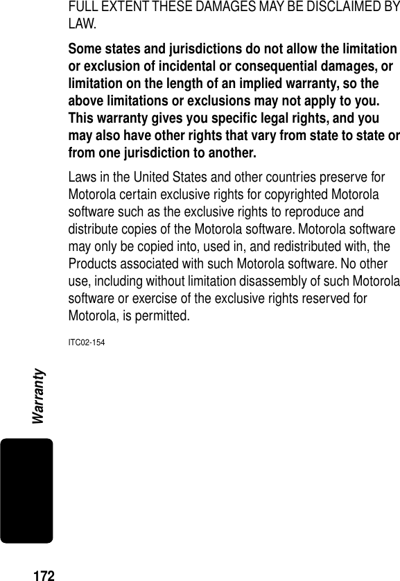 172WarrantyFULL EXTENT THESE DAMAGES MAY BE DISCLAIMED BY LAW.Some states and jurisdictions do not allow the limitation or exclusion of incidental or consequential damages, or limitation on the length of an implied warranty, so the above limitations or exclusions may not apply to you. This warranty gives you speciﬁc legal rights, and you may also have other rights that vary from state to state or from one jurisdiction to another. Laws in the United States and other countries preserve for Motorola certain exclusive rights for copyrighted Motorola software such as the exclusive rights to reproduce and distribute copies of the Motorola software. Motorola software may only be copied into, used in, and redistributed with, the Products associated with such Motorola software. No other use, including without limitation disassembly of such Motorola software or exercise of the exclusive rights reserved for Motorola, is permitted.ITC02-154