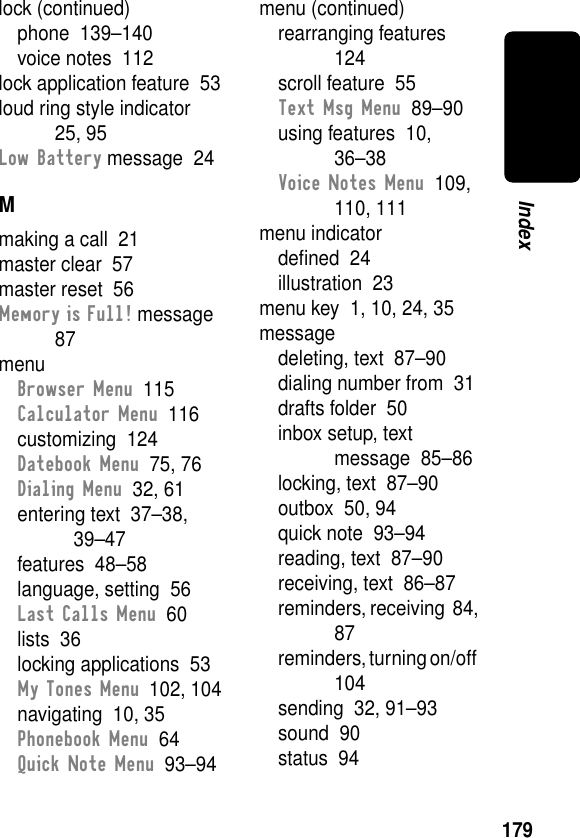 179Indexlock (continued)phone  139–140voice notes  112lock application feature  53loud ring style indicator  25, 95Low Battery message  24Mmaking a call  21master clear  57master reset  56Memory is Full! message  87menuBrowser Menu  115Calculator Menu  116customizing  124Datebook Menu  75, 76Dialing Menu  32, 61entering text  37–38, 39–47features  48–58language, setting  56Last Calls Menu  60lists  36locking applications  53My Tones Menu  102, 104navigating  10, 35Phonebook Menu  64Quick Note Menu  93–94menu (continued)rearranging features  124scroll feature  55Text Msg Menu  89–90using features  10, 36–38Voice Notes Menu  109, 110, 111menu indicatordeﬁned  24illustration  23menu key  1, 10, 24, 35messagedeleting, text  87–90dialing number from  31drafts folder  50inbox setup, text message  85–86locking, text  87–90outbox  50, 94quick note  93–94reading, text  87–90receiving, text  86–87reminders, receiving  84, 87reminders, turning on/off  104sending  32, 91–93sound  90status  94