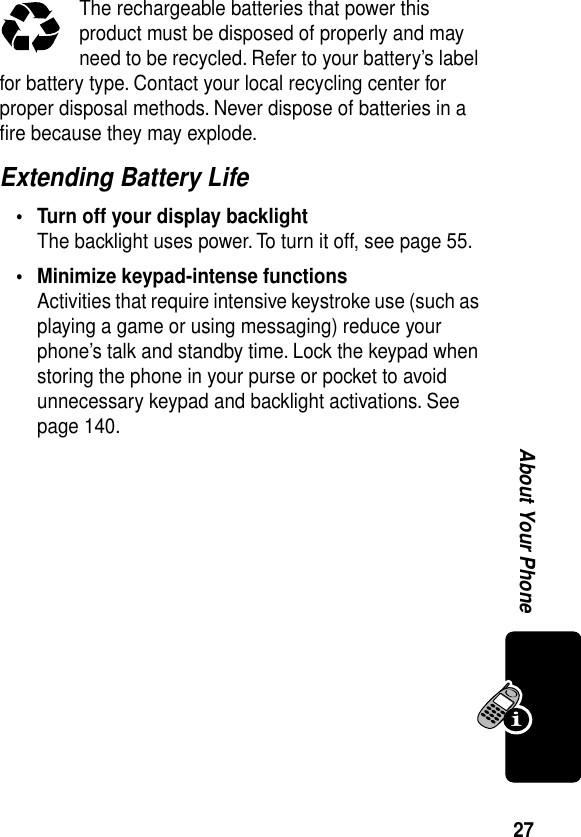 27About Your PhoneThe rechargeable batteries that power this product must be disposed of properly and may need to be recycled. Refer to your battery’s label for battery type. Contact your local recycling center for proper disposal methods. Never dispose of batteries in a ﬁre because they may explode.Extending Battery Life• Turn off your display backlightThe backlight uses power. To turn it off, see page 55.• Minimize keypad-intense functionsActivities that require intensive keystroke use (such as playing a game or using messaging) reduce your phone’s talk and standby time. Lock the keypad when storing the phone in your purse or pocket to avoid unnecessary keypad and backlight activations. See page 140.