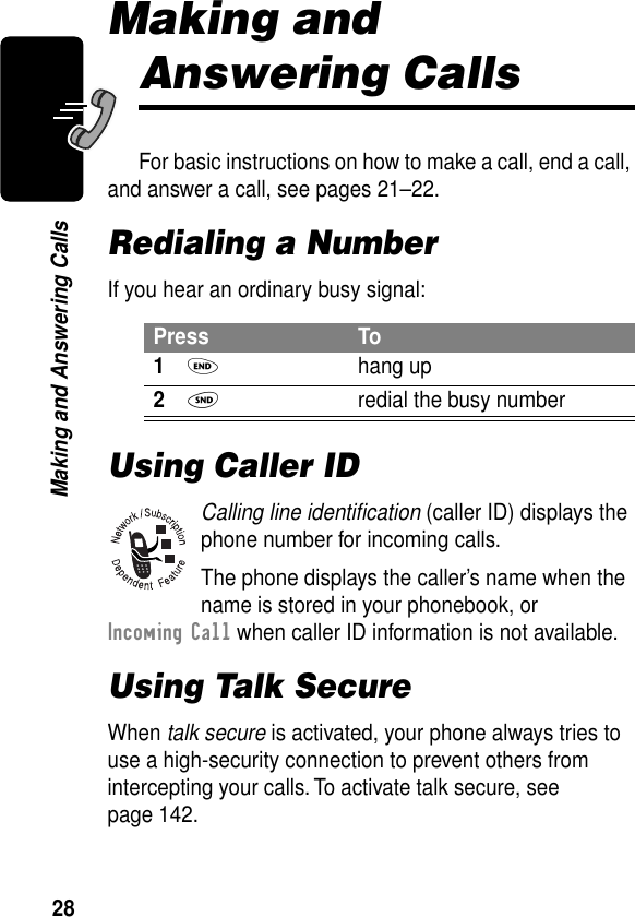 28Making and Answering CallsMaking and Answering CallsFor basic instructions on how to make a call, end a call, and answer a call, see pages 21–22.Redialing a NumberIf you hear an ordinary busy signal:Using Caller IDCalling line identiﬁcation (caller ID) displays the phone number for incoming calls.The phone displays the caller’s name when the name is stored in your phonebook, or Incoming Call when caller ID information is not available.Using Talk SecureWhen talk secure is activated, your phone always tries to use a high-security connection to prevent others from intercepting your calls. To activate talk secure, see page 142.Press To1O hang up2N  redial the busy number