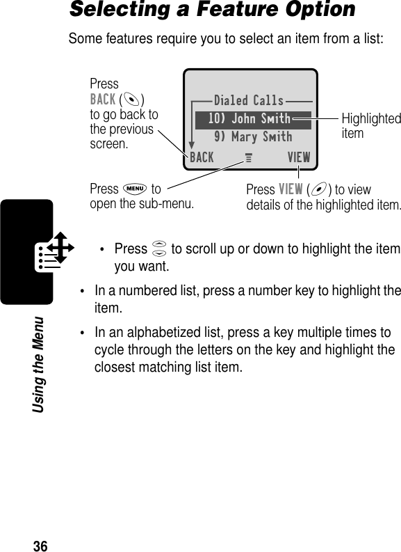 36Using the MenuSelecting a Feature OptionSome features require you to select an item from a list:•Press S to scroll up or down to highlight the item you want.•In a numbered list, press a number key to highlight the item.•In an alphabetized list, press a key multiple times to cycle through the letters on the key and highlight the closest matching list item.Dialed Calls10) John Smith9) Mary SmithBACK VIEWPressBACK (-)to go back tothe previousscreen.HighlighteditemM Press M toopen the sub-menu. Press VIEW (+) to viewdetails of the highlighted item.