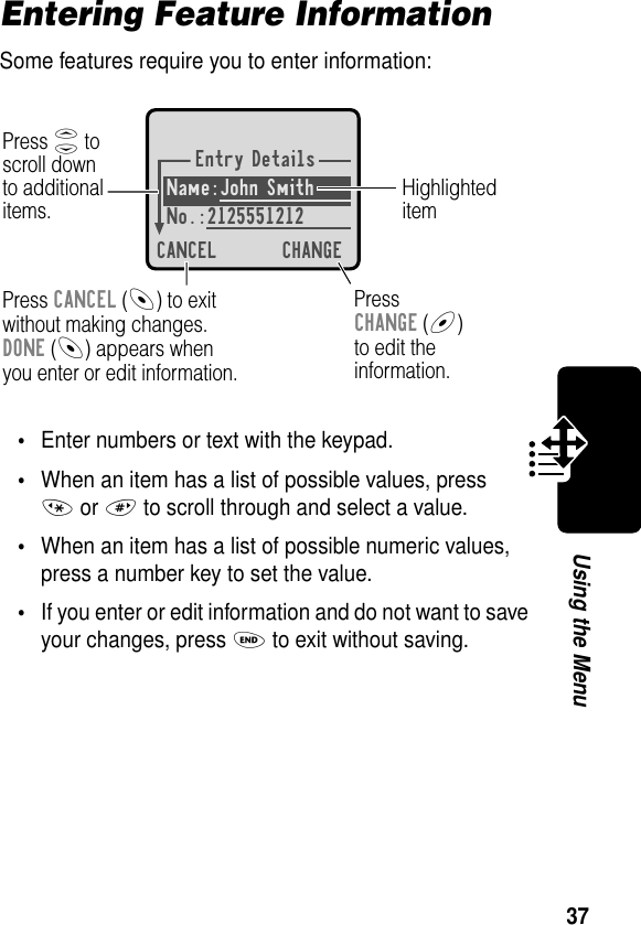 37Using the MenuEntering Feature InformationSome features require you to enter information:•Enter numbers or text with the keypad.•When an item has a list of possible values, press * or # to scroll through and select a value.•When an item has a list of possible numeric values, press a number key to set the value.•If you enter or edit information and do not want to save your changes, press O to exit without saving.Entry DetailsName:John Smith No.:2125551212CANCEL CHANGEPress S toscroll downto additionalitems.HighlighteditemPress CANCEL (-) to exitwithout making changes.DONE (-) appears whenyou enter or edit information. PressCHANGE (+)to edit theinformation.