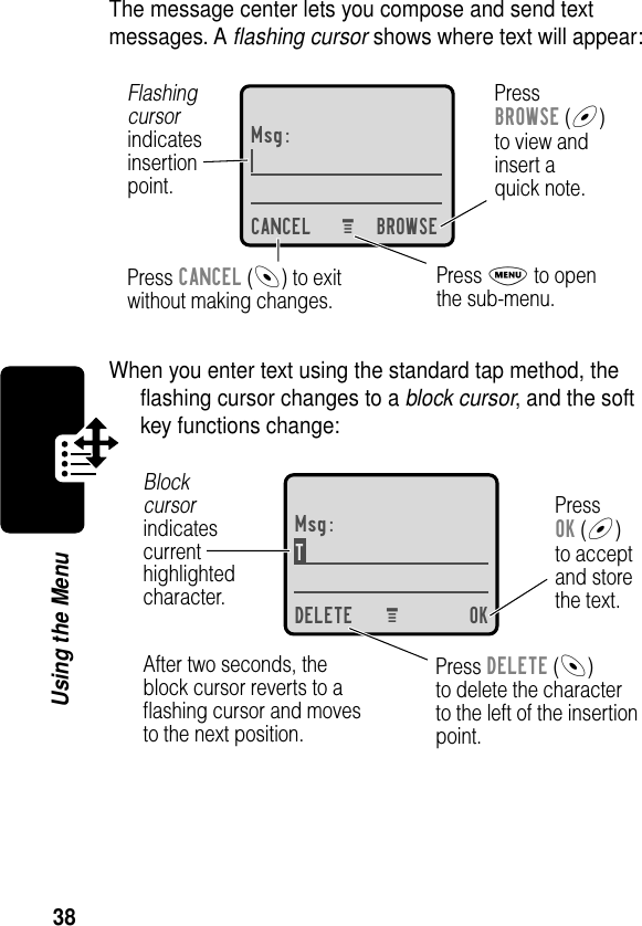 38Using the MenuThe message center lets you compose and send text messages. A ﬂashing cursor shows where text will appear:When you enter text using the standard tap method, the ﬂashing cursor changes to a block cursor, and the soft key functions change:Msg:CANCEL BROWSEPressBROWSE (+)to view andinsert aquick note.Press CANCEL (-) to exitwithout making changes.Flashingcursorindicatesinsertionpoint.Press M to openthe sub-menu.M Msg:T DELETE OKPressOK (+)to acceptand storethe text.Press DELETE (-)to delete the characterto the left of the insertionpoint.Blockcursorindicatescurrenthighlightedcharacter.After two seconds, theblock cursor reverts to aﬂashing cursor and movesto the next position.M 