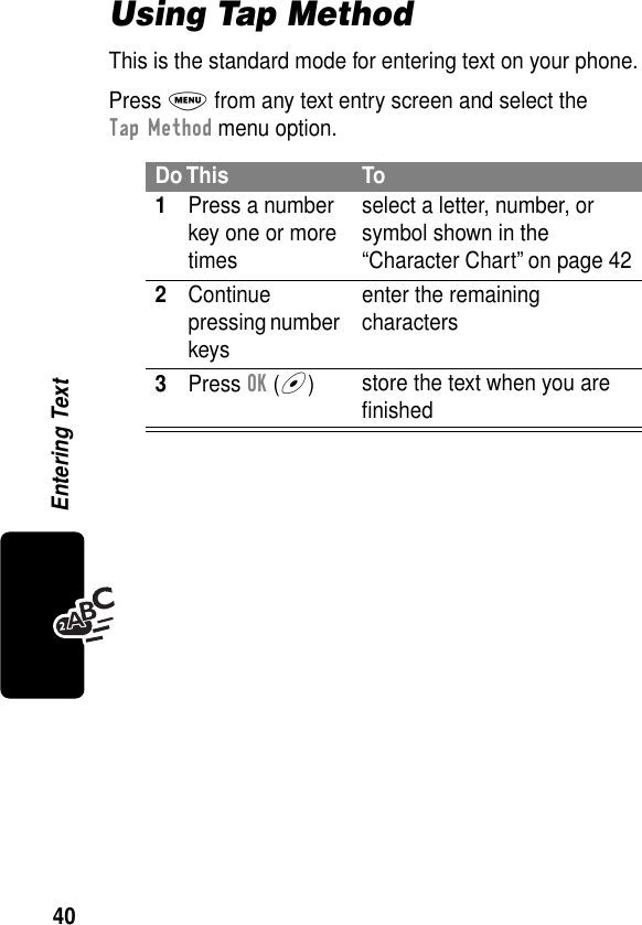 40Entering TextUsing Tap MethodThis is the standard mode for entering text on your phone.Press M from any text entry screen and select the Tap Method menu option.Do This To1Press a number key one or more timesselect a letter, number, or symbol shown in the “Character Chart” on page 422Continue pressing number keysenter the remaining characters3Press OK (+)store the text when you are ﬁnished