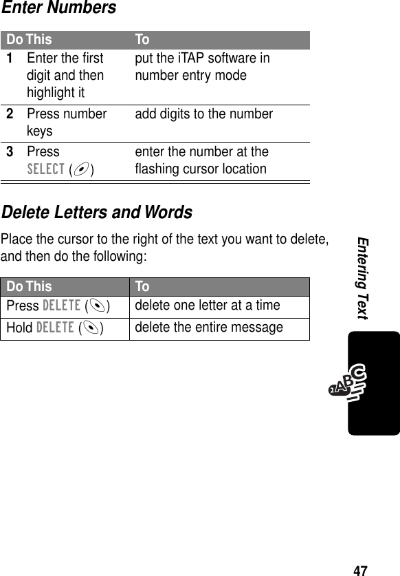 47Entering TextEnter NumbersDelete Letters and WordsPlace the cursor to the right of the text you want to delete, and then do the following:Do This To1Enter the ﬁrst digit and then highlight itput the iTAP software in number entry mode2Press number keys add digits to the number3Press SELECT (+)enter the number at the ﬂashing cursor locationDo This ToPress DELETE (-)delete one letter at a timeHold DELETE (-)delete the entire message