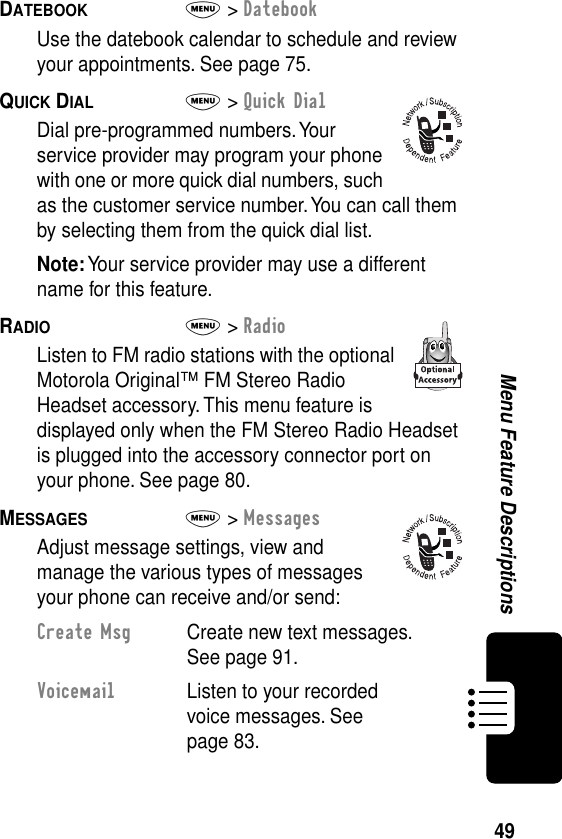 49Menu Feature DescriptionsDATEBOOK  M&gt; DatebookUse the datebook calendar to schedule and review your appointments. See page 75.QUICK DIAL  M&gt; Quick DialDial pre-programmed numbers. Your service provider may program your phone with one or more quick dial numbers, such as the customer service number. You can call them by selecting them from the quick dial list.Note: Your service provider may use a different name for this feature.RADIO  M&gt; RadioListen to FM radio stations with the optional Motorola Original™ FM Stereo Radio Headset accessory. This menu feature is displayed only when the FM Stereo Radio Headset is plugged into the accessory connector port on your phone. See page 80.MESSAGES  M&gt; MessagesAdjust message settings, view and manage the various types of messages your phone can receive and/or send:Create Msg  Create new text messages. See page 91.Voicemail  Listen to your recorded voice messages. See page 83.