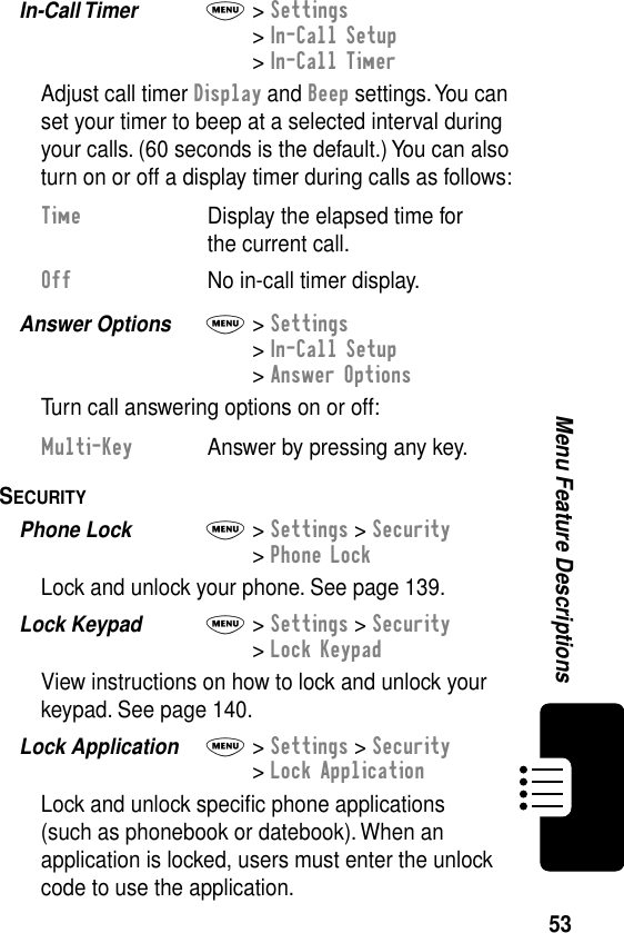 53Menu Feature DescriptionsIn-Call Timer  M&gt; Settings&gt; In-Call Setup&gt; In-Call TimerAdjust call timer Display and Beep settings. You can set your timer to beep at a selected interval during your calls. (60 seconds is the default.) You can also turn on or off a display timer during calls as follows:Answer Options  M&gt; Settings&gt; In-Call Setup&gt; Answer OptionsTurn call answering options on or off:SECURITY  Phone Lock  M&gt; Settings &gt; Security&gt; Phone LockLock and unlock your phone. See page 139.Lock Keypad  M&gt; Settings &gt; Security&gt; Lock KeypadView instructions on how to lock and unlock your keypad. See page 140.Lock Application  M&gt; Settings &gt; Security&gt; Lock ApplicationLock and unlock speciﬁc phone applications (such as phonebook or datebook). When an application is locked, users must enter the unlock code to use the application.Time  Display the elapsed time for the current call.Off  No in-call timer display.Multi-Key  Answer by pressing any key.