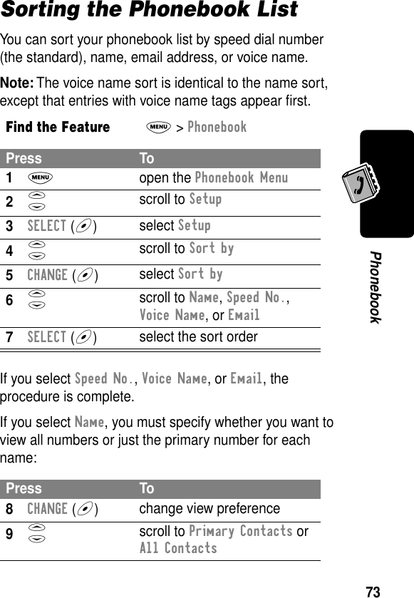 73PhonebookSorting the Phonebook ListYou can sort your phonebook list by speed dial number (the standard), name, email address, or voice name.Note: The voice name sort is identical to the name sort, except that entries with voice name tags appear ﬁrst.If you select Speed No., Voice Name, or Email, the procedure is complete.If you select Name, you must specify whether you want to view all numbers or just the primary number for each name:Find the FeatureM&gt; PhonebookPress To1M open the Phonebook Menu2S scroll to Setup3SELECT (+)select Setup4S scroll to Sort by5CHANGE (+)select Sort by6S scroll to Name, Speed No., Voice Name, or Email7SELECT (+)select the sort orderPress To8CHANGE (+)change view preference9S scroll to Primary Contacts or All Contacts