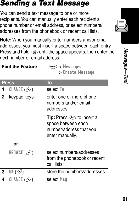 91Messages—TextSending a Text MessageYou can send a text message to one or more recipients. You can manually enter each recipient’s phone number or email address, or select numbers/addresses from the phonebook or recent call lists.Note: When you manually enter numbers and/or email addresses, you must insert a space between each entry. Press and hold 1 until the space appears, then enter the next number or email address.Find the FeatureM&gt; Messages &gt; Create MessagePress To1CHANGE (+)select To2keypad keysorBROWSE (+)enter one or more phone numbers and/or email addressesTip: Press 1 to insert a space between eachnumber/address that you enter manually.select numbers/addresses from the phonebook or recent call lists3OK (+)store the numbers/addresses4CHANGE (+)select Msg