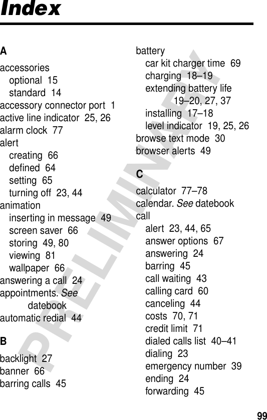 99PRELIMINARYIndexAaccessoriesoptional  15standard  14accessory connector port  1active line indicator  25, 26alarm clock  77alertcreating  66deﬁned  64setting  65turning off  23, 44animationinserting in message  49screen saver  66storing  49, 80viewing  81wallpaper  66answering a call  24appointments. See datebookautomatic redial  44Bbacklight  27banner  66barring calls  45batterycar kit charger time  69charging  18–19extending battery life  19–20, 27, 37installing  17–18level indicator  19, 25, 26browse text mode  30browser alerts  49Ccalculator  77–78calendar. See datebookcallalert  23, 44, 65answer options  67answering  24barring  45call waiting  43calling card  60canceling  44costs  70, 71credit limit  71dialed calls list  40–41dialing  23emergency number  39ending  24forwarding  45