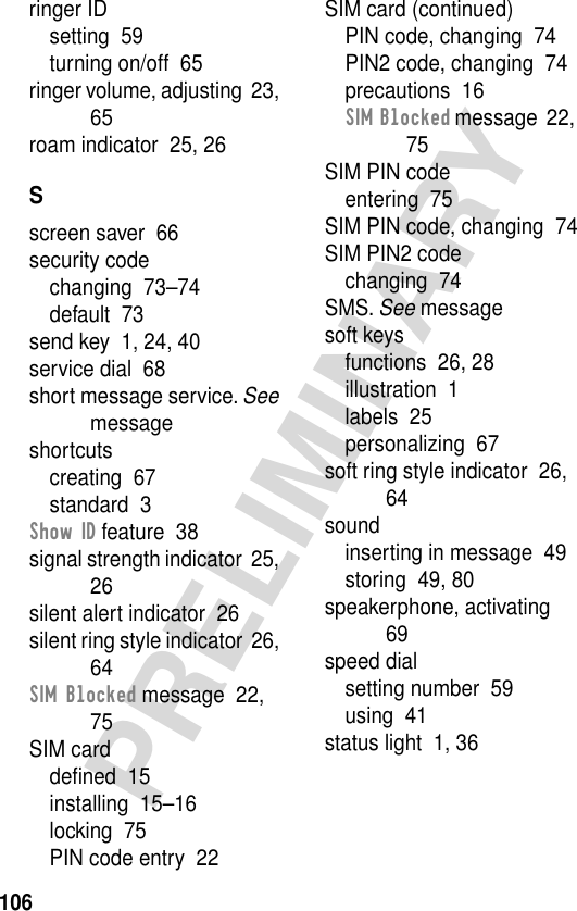 106PRELIMINARYringer IDsetting  59turning on/off  65ringer volume, adjusting  23, 65roam indicator  25, 26Sscreen saver  66security codechanging  73–74default  73send key  1, 24, 40service dial  68short message service. See messageshortcutscreating  67standard  3Show ID feature  38signal strength indicator  25, 26silent alert indicator  26silent ring style indicator  26, 64SIM Blocked message  22, 75SIM carddeﬁned  15installing  15–16locking  75PIN code entry  22SIM card (continued)PIN code, changing  74PIN2 code, changing  74precautions  16SIM Blocked message  22, 75SIM PIN codeentering  75SIM PIN code, changing  74SIM PIN2 codechanging  74SMS. See messagesoft keysfunctions  26, 28illustration  1labels  25personalizing  67soft ring style indicator  26, 64soundinserting in message  49storing  49, 80speakerphone, activating  69speed dialsetting number  59using  41status light  1, 36