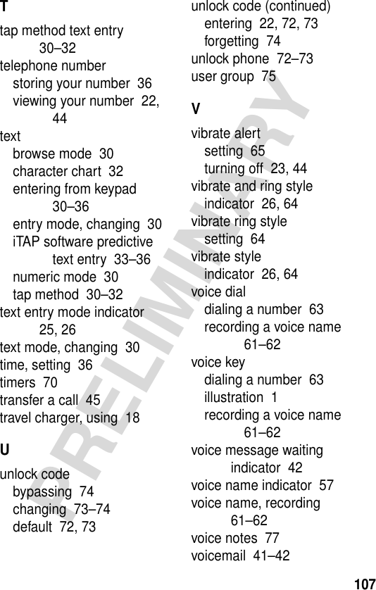 107PRELIMINARYTtap method text entry  30–32telephone numberstoring your number  36viewing your number  22, 44textbrowse mode  30character chart  32entering from keypad  30–36entry mode, changing  30iTAP software predictive text entry  33–36numeric mode  30tap method  30–32text entry mode indicator  25, 26text mode, changing  30time, setting  36timers  70transfer a call  45travel charger, using  18Uunlock codebypassing  74changing  73–74default  72, 73unlock code (continued)entering  22, 72, 73forgetting  74unlock phone  72–73user group  75Vvibrate alertsetting  65turning off  23, 44vibrate and ring styleindicator  26, 64vibrate ring stylesetting  64vibrate styleindicator  26, 64voice dialdialing a number  63recording a voice name  61–62voice keydialing a number  63illustration  1recording a voice name  61–62voice message waiting indicator  42voice name indicator  57voice name, recording  61–62voice notes  77voicemail  41–42