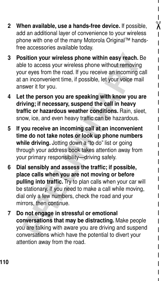 ✂PRELIMINARY1102 When available, use a hands-free device. If possible, add an additional layer of convenience to your wireless phone with one of the many Motorola Original™ hands-free accessories available today.3 Position your wireless phone within easy reach. Be able to access your wireless phone without removing your eyes from the road. If you receive an incoming call at an inconvenient time, if possible, let your voice mail answer it for you.4 Let the person you are speaking with know you are driving; if necessary, suspend the call in heavy trafﬁc or hazardous weather conditions. Rain, sleet, snow, ice, and even heavy trafﬁc can be hazardous.5 If you receive an incoming call at an inconvenient time do not take notes or look up phone numbers while driving. Jotting down a “to do” list or going through your address book takes attention away from your primary responsibility—driving safely.6 Dial sensibly and assess the trafﬁc; if possible, place calls when you are not moving or before pulling into trafﬁc. Try to plan calls when your car will be stationary. If you need to make a call while moving, dial only a few numbers, check the road and your mirrors, then continue.7 Do not engage in stressful or emotional conversations that may be distracting. Make people you are talking with aware you are driving and suspend conversations which have the potential to divert your attention away from the road.