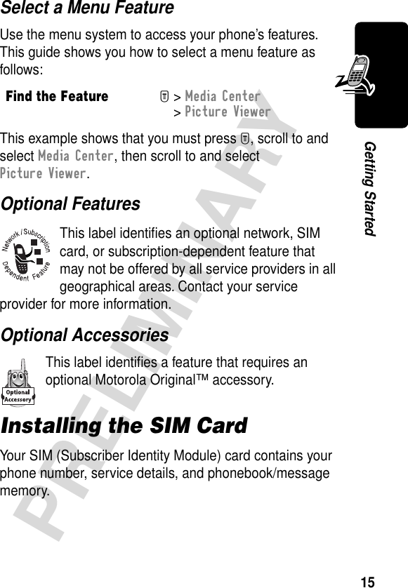 15PRELIMINARYGetting StartedSelect a Menu FeatureUse the menu system to access your phone’s features. This guide shows you how to select a menu feature as follows:This example shows that you must press M, scroll to and select Media Center, then scroll to and select Picture Viewer.Optional FeaturesThis label identiﬁes an optional network, SIM card, or subscription-dependent feature that may not be offered by all service providers in all geographical areas. Contact your service provider for more information.Optional AccessoriesThis label identiﬁes a feature that requires an optional Motorola Original™ accessory.Installing the SIM CardYour SIM (Subscriber Identity Module) card contains your phone number, service details, and phonebook/message memory.Find the FeatureM&gt; Media Center &gt; Picture Viewer