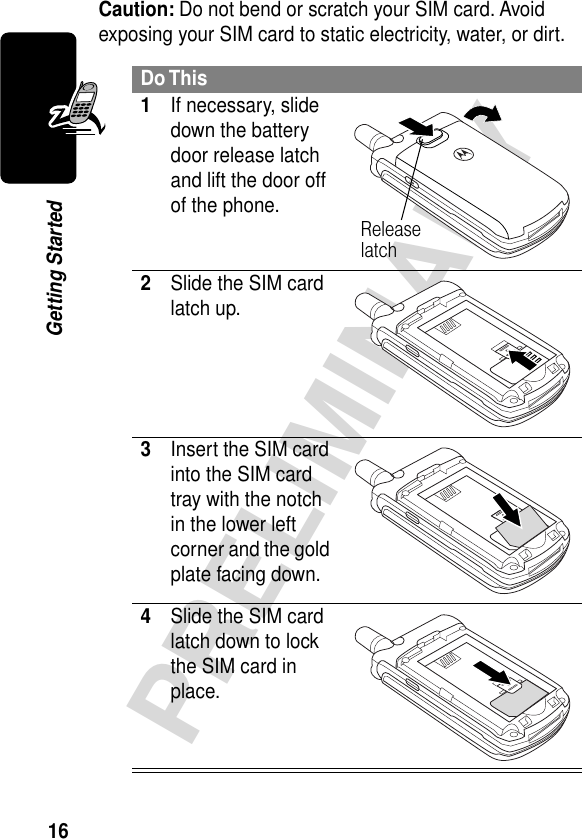 16PRELIMINARYGetting StartedCaution: Do not bend or scratch your SIM card. Avoid exposing your SIM card to static electricity, water, or dirt.Do This1If necessary, slide down the battery door release latch and lift the door off of the phone. 2Slide the SIM card latch up.  3Insert the SIM card into the SIM card tray with the notch in the lower left corner and the gold plate facing down. 4Slide the SIM card latch down to lock the SIM card in place. Release latch