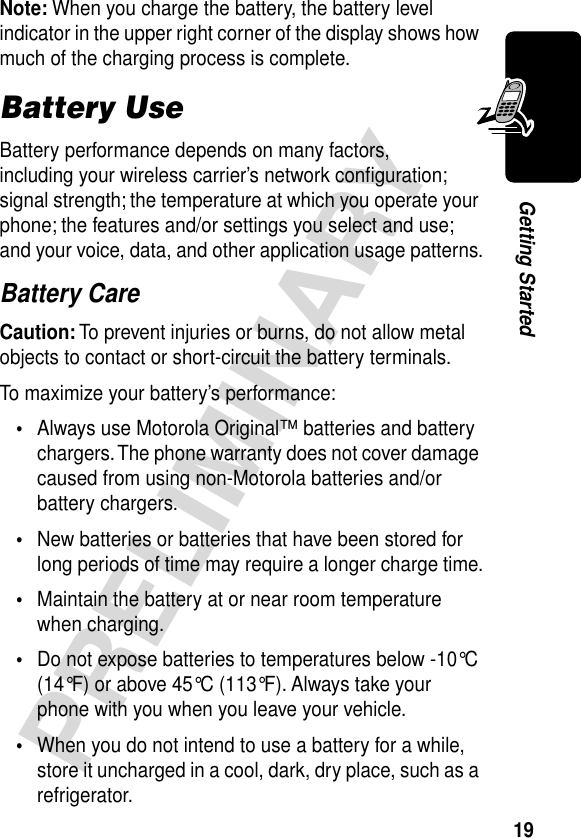 19PRELIMINARYGetting StartedNote: When you charge the battery, the battery level indicator in the upper right corner of the display shows how much of the charging process is complete.Battery UseBattery performance depends on many factors, including your wireless carrier’s network conﬁguration; signal strength; the temperature at which you operate your phone; the features and/or settings you select and use; and your voice, data, and other application usage patterns.Battery CareCaution: To prevent injuries or burns, do not allow metal objects to contact or short-circuit the battery terminals.To maximize your battery’s performance:•Always use Motorola Original™ batteries and battery chargers. The phone warranty does not cover damage caused from using non-Motorola batteries and/or battery chargers.•New batteries or batteries that have been stored for long periods of time may require a longer charge time.•Maintain the battery at or near room temperature when charging.•Do not expose batteries to temperatures below -10°C (14°F) or above 45°C (113°F). Always take your phone with you when you leave your vehicle.•When you do not intend to use a battery for a while, store it uncharged in a cool, dark, dry place, such as a refrigerator.