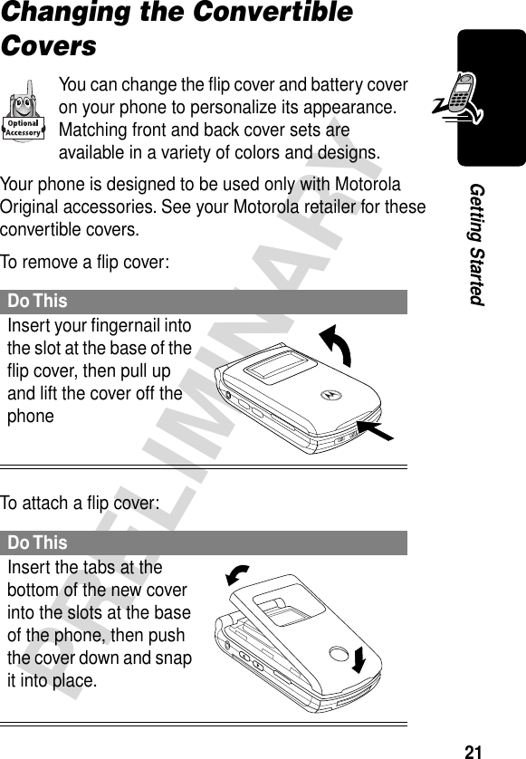 21PRELIMINARYGetting StartedChanging the Convertible CoversYou can change the ﬂip cover and battery cover on your phone to personalize its appearance. Matching front and back cover sets are available in a variety of colors and designs.Your phone is designed to be used only with Motorola Original accessories. See your Motorola retailer for these convertible covers.To remove a ﬂip cover:To attach a ﬂip cover:Do ThisInsert your ﬁngernail into the slot at the base of the ﬂip cover, then pull up and lift the cover off the phone Do ThisInsert the tabs at the bottom of the new cover into the slots at the base of the phone, then push the cover down and snap it into place. 