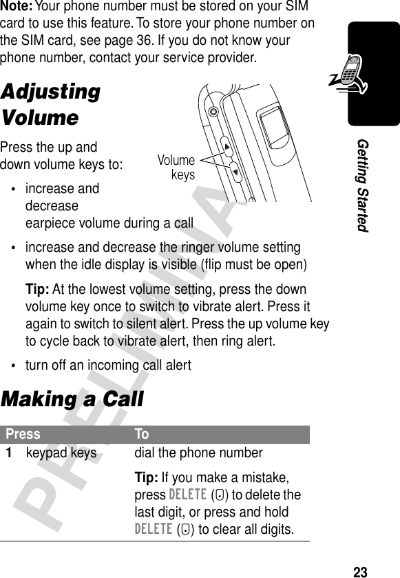 23PRELIMINARYGetting StartedNote: Your phone number must be stored on your SIM card to use this feature. To store your phone number on the SIM card, see page 36. If you do not know your phone number, contact your service provider.Adjusting VolumePress the up and down volume keys to:•increase and decrease earpiece volume during a call•increase and decrease the ringer volume setting when the idle display is visible (ﬂip must be open)Tip: At the lowest volume setting, press the down volume key once to switch to vibrate alert. Press it again to switch to silent alert. Press the up volume key to cycle back to vibrate alert, then ring alert.•turn off an incoming call alertMaking a CallPress To1keypad keys dial the phone numberTip: If you make a mistake, press DELETE (-) to delete the last digit, or press and hold DELETE (-) to clear all digits.Volumekeys