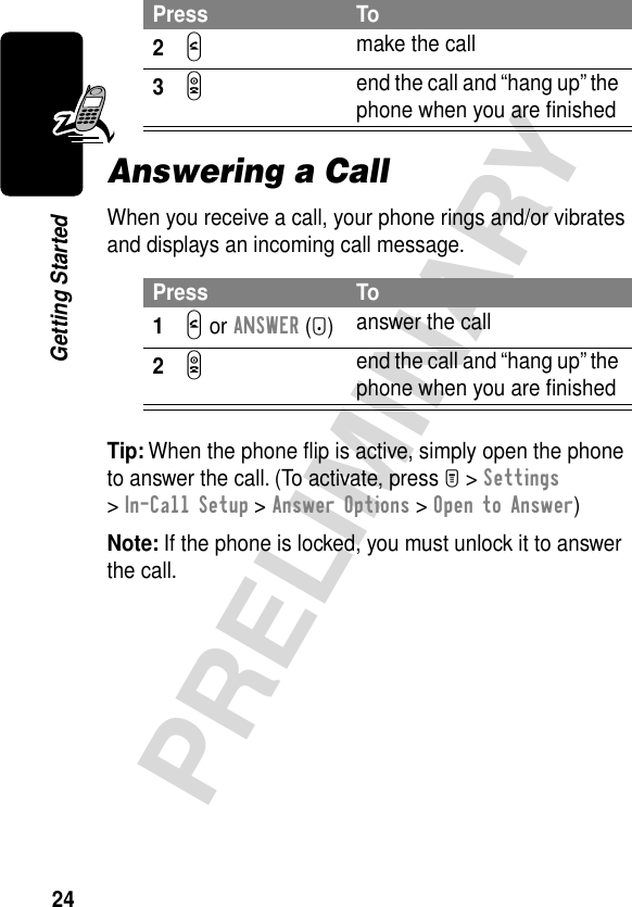 24PRELIMINARYGetting StartedAnswering a CallWhen you receive a call, your phone rings and/or vibrates and displays an incoming call message.Tip: When the phone ﬂip is active, simply open the phone to answer the call. (To activate, press M &gt; Settings &gt; In-Call Setup &gt; Answer Options &gt; Open to Answer)Note: If the phone is locked, you must unlock it to answer the call.2N make the call3O end the call and “hang up” the phone when you are ﬁnishedPress To1N or ANSWER (+)answer the call2O end the call and “hang up” the phone when you are ﬁnishedPress To