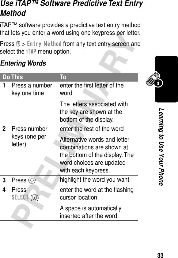 33PRELIMINARYLearning to Use Your PhoneUse iTAP™ Software Predictive Text Entry MethodiTAP™ software provides a predictive text entry method that lets you enter a word using one keypress per letter.Press M &gt; Entry Method from any text entry screen and select the iTAP menu option.Entering WordsDo This To1Press a number key one time enter the ﬁrst letter of the wordThe letters associated with the key are shown at the bottom of the display.2Press number keys (one per letter)enter the rest of the wordAlternative words and letter combinations are shown at the bottom of the display. The word choices are updated with each keypress.3Press S highlight the word you want4Press SELECT (+)enter the word at the ﬂashing cursor locationA space is automatically inserted after the word.