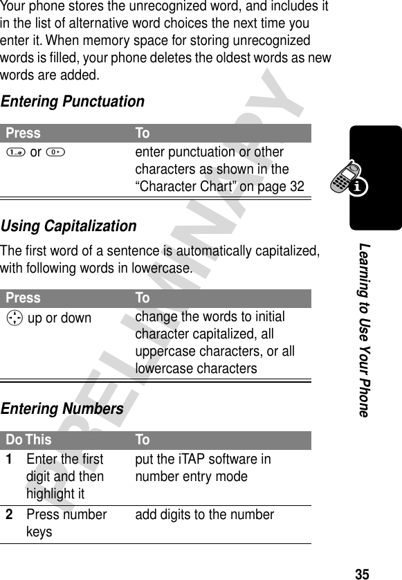 35PRELIMINARYLearning to Use Your PhoneYour phone stores the unrecognized word, and includes it in the list of alternative word choices the next time you enter it. When memory space for storing unrecognized words is ﬁlled, your phone deletes the oldest words as new words are added.Entering PunctuationUsing CapitalizationThe ﬁrst word of a sentence is automatically capitalized, with following words in lowercase.Entering NumbersPress To1 or 0enter punctuation or other characters as shown in the “Character Chart” on page 32Press ToS up or down  change the words to initial character capitalized, all uppercase characters, or all lowercase charactersDo This To1Enter the ﬁrst digit and then highlight itput the iTAP software in number entry mode2Press number keys add digits to the number