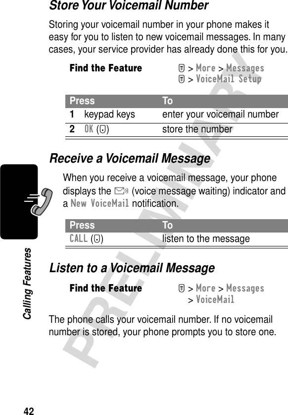 42PRELIMINARYCalling FeaturesStore Your Voicemail NumberStoring your voicemail number in your phone makes it easy for you to listen to new voicemail messages. In many cases, your service provider has already done this for you.Receive a Voicemail MessageWhen you receive a voicemail message, your phone displays the &amp; (voice message waiting) indicator and a New VoiceMail notiﬁcation.Listen to a Voicemail MessageThe phone calls your voicemail number. If no voicemail number is stored, your phone prompts you to store one.Find the FeatureM&gt; More &gt; MessagesM&gt; VoiceMail SetupPress To1keypad keys enter your voicemail number2OK (+) store the numberPress ToCALL (+) listen to the messageFind the FeatureM&gt; More &gt; Messages &gt; VoiceMail