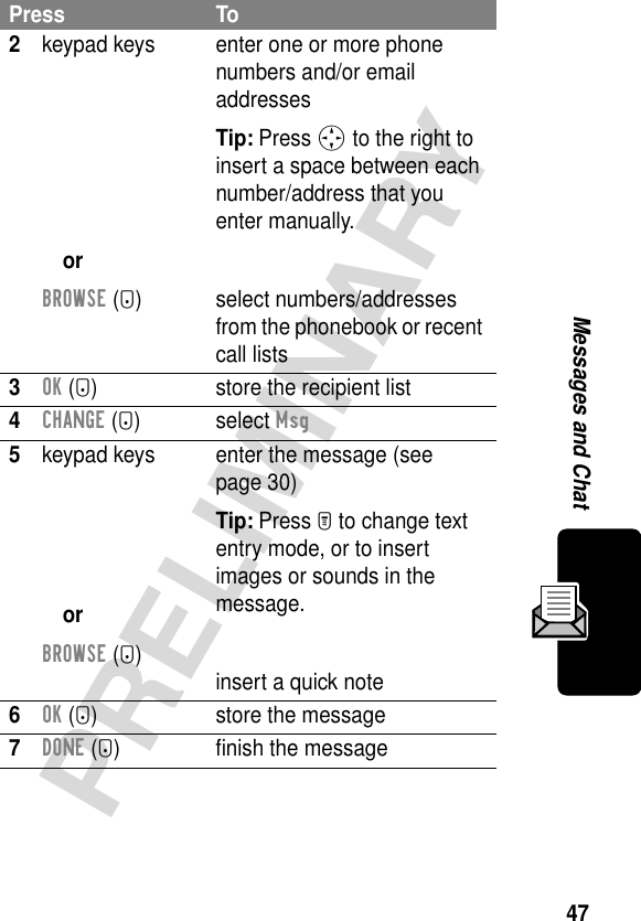 47PRELIMINARYMessages and Chat2keypad keysorBROWSE (+)enter one or more phone numbers and/or email addressesTip: Press S to the right to insert a space between each number/address that you enter manually.select numbers/addresses from the phonebook or recent call lists3OK (+) store the recipient list4CHANGE (+) select Msg5keypad keysorBROWSE (+)enter the message (see page 30)Tip: Press M to change text entry mode, or to insert images or sounds in the message.insert a quick note6OK (+) store the message7DONE (-) ﬁnish the messagePress To