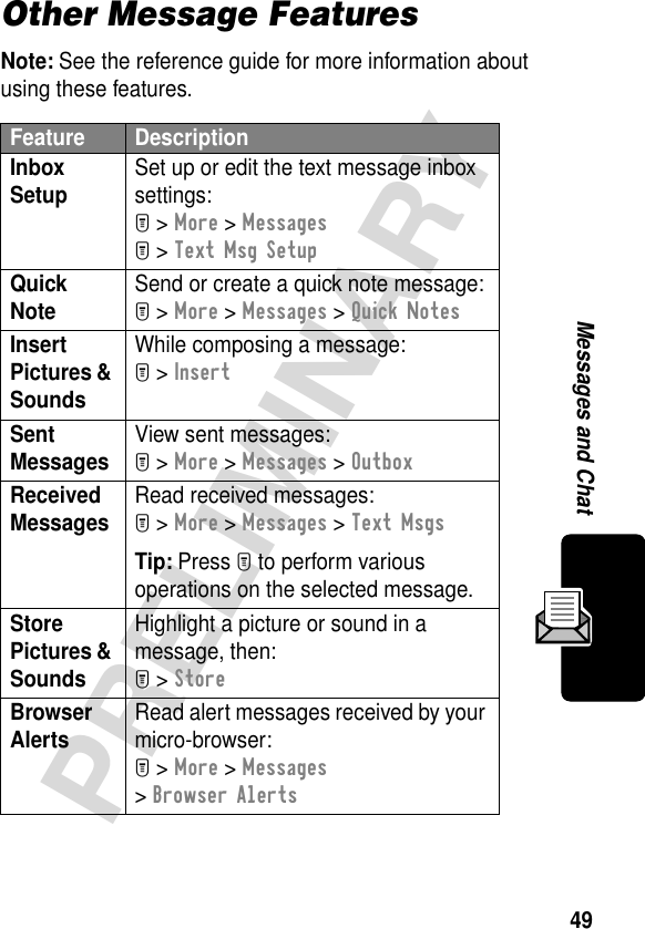 49PRELIMINARYMessages and ChatOther Message FeaturesNote: See the reference guide for more information about using these features.Feature DescriptionInbox Setup Set up or edit the text message inbox settings:M &gt; More &gt; MessagesM &gt; Text Msg SetupQuick Note Send or create a quick note message:M &gt; More &gt; Messages &gt; Quick NotesInsert Pictures &amp; Sounds While composing a message:M &gt; InsertSent Messages View sent messages:M &gt; More &gt; Messages &gt; OutboxReceived Messages Read received messages:M &gt; More &gt; Messages &gt; Text MsgsTip: Press M to perform various operations on the selected message.Store Pictures &amp; Sounds Highlight a picture or sound in a message, then:M &gt; StoreBrowser Alerts Read alert messages received by your micro-browser:M &gt; More &gt; Messages &gt; Browser Alerts