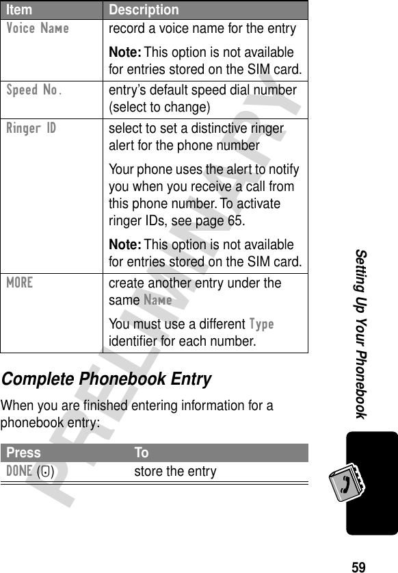 59PRELIMINARYSetting Up Your PhonebookComplete Phonebook EntryWhen you are ﬁnished entering information for a phonebook entry:Voice Name  record a voice name for the entryNote: This option is not available for entries stored on the SIM card.Speed No.  entry’s default speed dial number (select to change)Ringer ID  select to set a distinctive ringer alert for the phone numberYour phone uses the alert to notify you when you receive a call from this phone number. To activate ringer IDs, see page 65.Note: This option is not available for entries stored on the SIM card.MORE  create another entry under the same NameYou must use a different Type identiﬁer for each number.Press ToDONE (-) store the entryItem Description