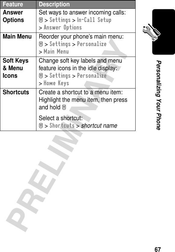 67PRELIMINARYPersonalizing Your PhoneAnswer Options Set ways to answer incoming calls:M &gt; Settings &gt; In-Call Setup &gt; Answer OptionsMain Menu  Reorder your phone’s main menu:M &gt; Settings &gt; Personalize &gt; Main MenuSoft Keys &amp; Menu Icons Change soft key labels and menu feature icons in the idle display:M &gt; Settings &gt; Personalize &gt; Home KeysShortcuts  Create a shortcut to a menu item:Highlight the menu item, then press and hold MSelect a shortcut:M &gt; Shortcuts &gt; shortcut nameFeature Description