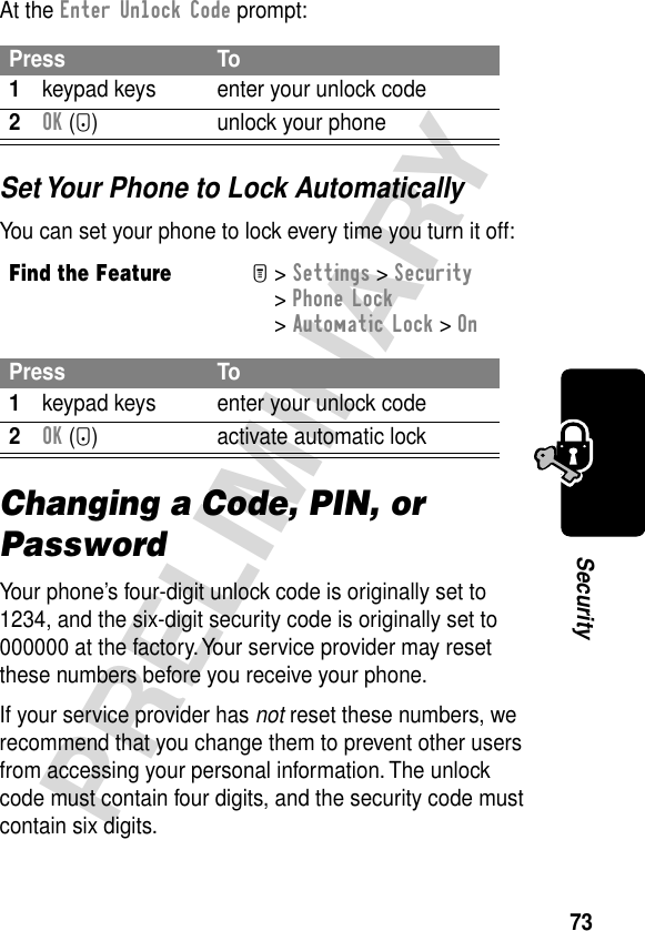 73PRELIMINARYSecurityAt the Enter Unlock Code prompt:Set Your Phone to Lock AutomaticallyYou can set your phone to lock every time you turn it off:Changing a Code, PIN, or PasswordYour phone’s four-digit unlock code is originally set to 1234, and the six-digit security code is originally set to 000000 at the factory. Your service provider may reset these numbers before you receive your phone.If your service provider has not reset these numbers, we recommend that you change them to prevent other users from accessing your personal information. The unlock code must contain four digits, and the security code must contain six digits.Press To1keypad keys enter your unlock code2OK (+) unlock your phoneFind the FeatureM&gt; Settings &gt; Security &gt; Phone Lock &gt; Automatic Lock &gt; OnPress To1keypad keys enter your unlock code2OK (+) activate automatic lock