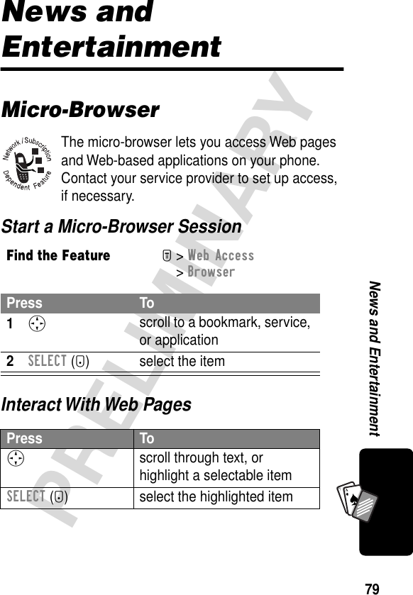 79PRELIMINARYNews and EntertainmentA7ANews and EntertainmentMicro-BrowserThe micro-browser lets you access Web pages and Web-based applications on your phone. Contact your service provider to set up access, if necessary.Start a Micro-Browser SessionInteract With Web PagesFind the FeatureM&gt; Web Access &gt; BrowserPress To1S scroll to a bookmark, service, or application2SELECT (+) select the itemPress ToS scroll through text, or highlight a selectable itemSELECT (+) select the highlighted item