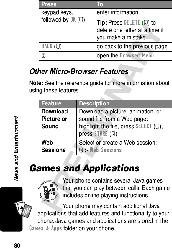 80PRELIMINARYNews and EntertainmentA7AOther Micro-Browser FeaturesNote: See the reference guide for more information about using these features.Games and ApplicationsYour phone contains several Java games that you can play between calls. Each game includes online playing instructions.Your phone may contain additional Java applications that add features and functionality to your phone. Java games and applications are stored in the Games &amp; Apps folder on your phone.keypad keys, followed by OK (+)enter informationTip: Press DELETE (-) to delete one letter at a time if you make a mistake.BACK (-) go back to the previous pageM open the Browser MenuFeature DescriptionDownload Picture or Sound Download a picture, animation, or sound ﬁle from a Web page:highlight the ﬁle, press SELECT (+), press STORE (+)Web Sessions Select or create a Web session:M &gt; Web SessionsPress To