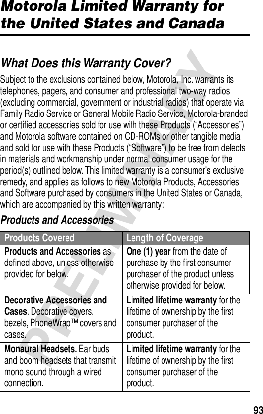 93PRELIMINARYMotorola Limited Warranty for the United States and CanadaWarrantyWhat Does this Warranty Cover?Subject to the exclusions contained below, Motorola, Inc. warrants its telephones, pagers, and consumer and professional two-way radios (excluding commercial, government or industrial radios) that operate via Family Radio Service or General Mobile Radio Service, Motorola-branded or certiﬁed accessories sold for use with these Products (“Accessories”) and Motorola software contained on CD-ROMs or other tangible media and sold for use with these Products (“Software”) to be free from defects in materials and workmanship under normal consumer usage for the period(s) outlined below. This limited warranty is a consumer&apos;s exclusive remedy, and applies as follows to new Motorola Products, Accessories and Software purchased by consumers in the United States or Canada, which are accompanied by this written warranty:Products and AccessoriesProducts Covered Length of CoverageProducts and Accessories as deﬁned above, unless otherwise provided for below.One (1) year from the date of purchase by the ﬁrst consumer purchaser of the product unless otherwise provided for below.Decorative Accessories and Cases. Decorative covers, bezels, PhoneWrap™ covers and cases.Limited lifetime warranty for the lifetime of ownership by the ﬁrst consumer purchaser of the product.Monaural Headsets. Ear buds and boom headsets that transmit mono sound through a wired connection.Limited lifetime warranty for the lifetime of ownership by the ﬁrst consumer purchaser of the product.