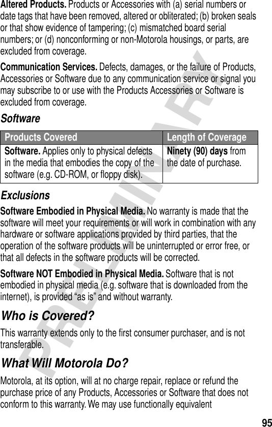 95PRELIMINARYAltered Products. Products or Accessories with (a) serial numbers or date tags that have been removed, altered or obliterated; (b) broken seals or that show evidence of tampering; (c) mismatched board serial numbers; or (d) nonconforming or non-Motorola housings, or parts, are excluded from coverage.Communication Services. Defects, damages, or the failure of Products, Accessories or Software due to any communication service or signal you may subscribe to or use with the Products Accessories or Software is excluded from coverage.SoftwareExclusionsSoftware Embodied in Physical Media. No warranty is made that the software will meet your requirements or will work in combination with any hardware or software applications provided by third parties, that the operation of the software products will be uninterrupted or error free, or that all defects in the software products will be corrected.Software NOT Embodied in Physical Media. Software that is not embodied in physical media (e.g. software that is downloaded from the internet), is provided “as is” and without warranty.Who is Covered?This warranty extends only to the ﬁrst consumer purchaser, and is not transferable.What Will Motorola Do?Motorola, at its option, will at no charge repair, replace or refund the purchase price of any Products, Accessories or Software that does not conform to this warranty. We may use functionally equivalent Products Covered Length of CoverageSoftware. Applies only to physical defects in the media that embodies the copy of the software (e.g. CD-ROM, or ﬂoppy disk).Ninety (90) days from the date of purchase.