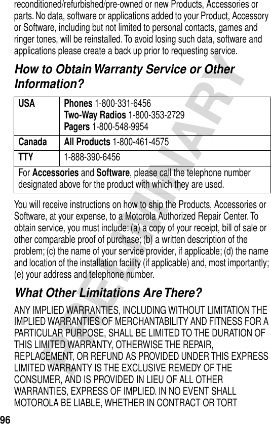 96PRELIMINARYreconditioned/refurbished/pre-owned or new Products, Accessories or parts. No data, software or applications added to your Product, Accessory or Software, including but not limited to personal contacts, games and ringer tones, will be reinstalled. To avoid losing such data, software and applications please create a back up prior to requesting service.How to Obtain Warranty Service or Other Information?You will receive instructions on how to ship the Products, Accessories or Software, at your expense, to a Motorola Authorized Repair Center. To obtain service, you must include: (a) a copy of your receipt, bill of sale or other comparable proof of purchase; (b) a written description of the problem; (c) the name of your service provider, if applicable; (d) the name and location of the installation facility (if applicable) and, most importantly; (e) your address and telephone number.What Other Limitations Are There?ANY IMPLIED WARRANTIES, INCLUDING WITHOUT LIMITATION THE IMPLIED WARRANTIES OF MERCHANTABILITY AND FITNESS FOR A PARTICULAR PURPOSE, SHALL BE LIMITED TO THE DURATION OF THIS LIMITED WARRANTY, OTHERWISE THE REPAIR, REPLACEMENT, OR REFUND AS PROVIDED UNDER THIS EXPRESS LIMITED WARRANTY IS THE EXCLUSIVE REMEDY OF THE CONSUMER, AND IS PROVIDED IN LIEU OF ALL OTHER WARRANTIES, EXPRESS OF IMPLIED. IN NO EVENT SHALL MOTOROLA BE LIABLE, WHETHER IN CONTRACT OR TORT USA Phones 1-800-331-6456Two-Way Radios 1-800-353-2729Pagers 1-800-548-9954Canada All Products 1-800-461-4575TTY 1-888-390-6456For Accessories and Software, please call the telephone number designated above for the product with which they are used.