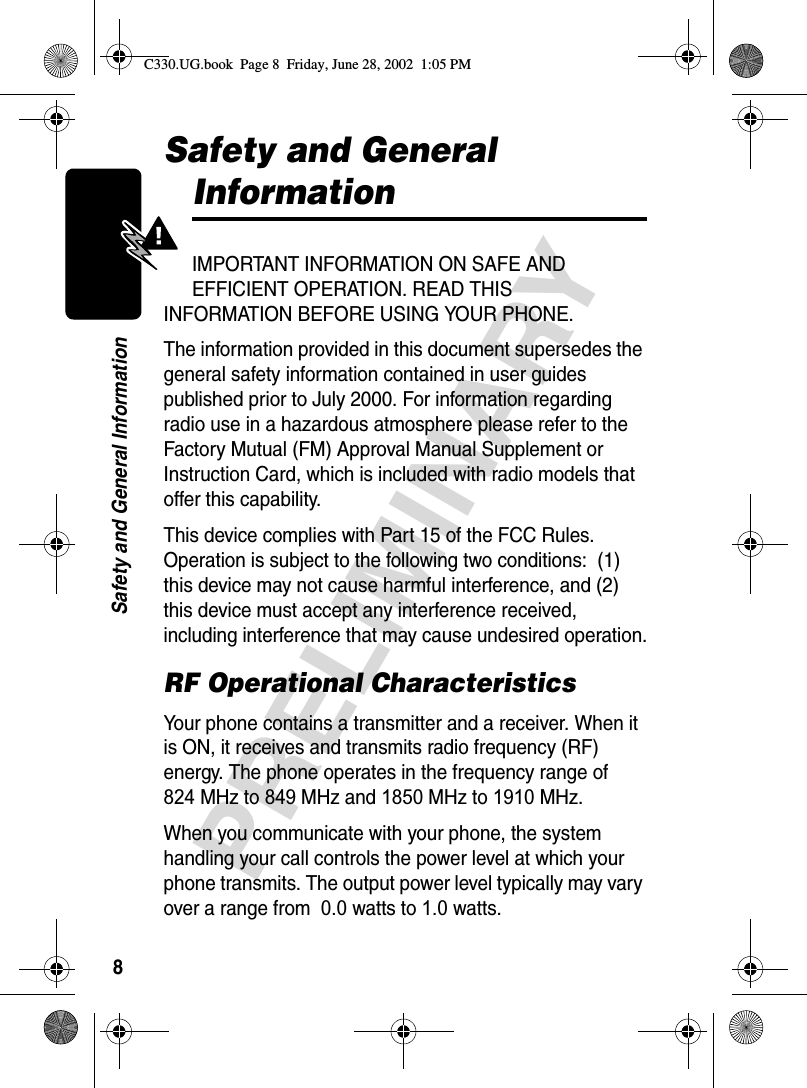 8PRELIMINARYSafety and General InformationSafety and General InformationIMPORTANT INFORMATION ON SAFE AND EFFICIENT OPERATION. READ THIS INFORMATION BEFORE USING YOUR PHONE.The information provided in this document supersedes the general safety information contained in user guides published prior to July 2000. For information regarding radio use in a hazardous atmosphere please refer to the Factory Mutual (FM) Approval Manual Supplement or Instruction Card, which is included with radio models that offer this capability.This device complies with Part 15 of the FCC Rules. Operation is subject to the following two conditions:  (1) this device may not cause harmful interference, and (2) this device must accept any interference received, including interference that may cause undesired operation.RF Operational CharacteristicsYour phone contains a transmitter and a receiver. When it is ON, it receives and transmits radio frequency (RF) energy. The phone operates in the frequency range of  824 MHz to 849 MHz and 1850 MHz to 1910 MHz.When you communicate with your phone, the system handling your call controls the power level at which your phone transmits. The output power level typically may vary over a range from  0.0 watts to 1.0 watts.C330.UG.book  Page 8  Friday, June 28, 2002  1:05 PM