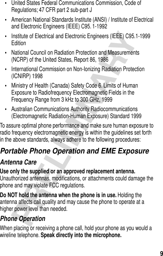  9 PRELIMINARY • United States Federal Communications Commission, Code of Regulations; 47 CFR part 2 sub-part J • American National Standards Institute (ANSI) / Institute of Electrical and Electronic Engineers (IEEE) C95. 1-1992 • Institute of Electrical and Electronic Engineers (IEEE) C95.1-1999 Edition • National Council on Radiation Protection and Measurements (NCRP) of the United States, Report 86, 1986 • International Commission on Non-Ionizing Radiation Protection (ICNIRP) 1998 • Ministry of Health (Canada) Safety Code 6. Limits of Human Exposure to Radiofrequency Electromagnetic Fields in the Frequency Range from 3 kHz to 300 GHz, 1999 • Australian Communications Authority Radiocommunications (Electromagnetic Radiation-Human Exposure) Standard 1999To assure optimal phone performance and make sure human exposure to radio frequency electromagnetic energy is within the guidelines set forth in the above standards, always adhere to the following procedures: Portable Phone Operation and EME Exposure Antenna Care Use only the supplied or an approved replacement antenna.  Unauthorized antennas, modiﬁcations, or attachments could damage the phone and may violate FCC regulations. Do NOT hold the antenna when the phone is in use.  Holding the antenna affects call quality and may cause the phone to operate at a higher power level than needed.Phone OperationWhen placing or receiving a phone call, hold your phone as you would a wireline telephone. Speak directly into the microphone.