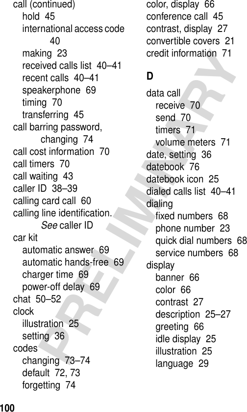 100PRELIMINARYcall (continued)hold  45international access code  40making  23received calls list  40–41recent calls  40–41speakerphone  69timing  70transferring  45call barring password, changing  74call cost information  70call timers  70call waiting  43caller ID  38–39calling card call  60calling line identiﬁcation. See caller IDcar kitautomatic answer  69automatic hands-free  69charger time  69power-off delay  69chat  50–52clockillustration  25setting  36codeschanging  73–74default  72, 73forgetting  74color, display  66conference call  45contrast, display  27convertible covers  21credit information  71Ddata callreceive  70send  70timers  71volume meters  71date, setting  36datebook  76datebook icon  25dialed calls list  40–41dialingﬁxed numbers  68phone number  23quick dial numbers  68service numbers  68displaybanner  66color  66contrast  27description  25–27greeting  66idle display  25illustration  25language  29