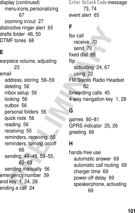 101PRELIMINARYdisplay (continued)menu icons, personalizing  67zooming in/out  27distinctive ringer alert  65drafts folder  48, 50DTMF tones  68Eearpiece volume, adjusting  23emailaddress, storing  58–59deleting  56inbox setup  56locking  56outbox  56personal folders  56quick note  56reading  56receiving  55reminders, receiving  55reminders, turning on/off  66sending  46–48, 53–55, 62–63sending manually  56emergency number  39end key  1, 24, 28ending a call  24Enter Unlock Code message  73, 74event alert  65Ffax callreceive  70send  70ﬁxed dial  68ﬂipactivating  24, 67using  22FM Stereo Radio Headset  82forwarding calls  454-way navigation key  1, 28Ggames  80–81GPRS indicator  25, 26greeting  66Hhands-free useautomatic answer  69automatic call routing  69charger time  69power-off delay  69speakerphone, activating  69