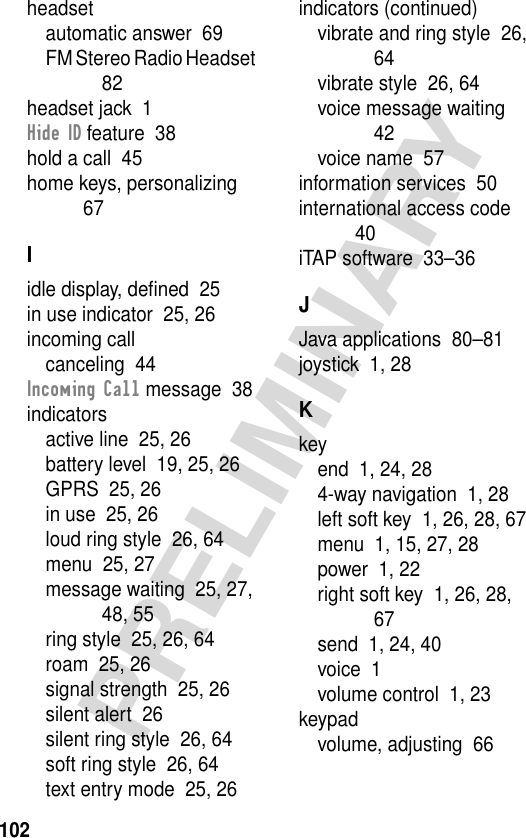 102PRELIMINARYheadsetautomatic answer  69FM Stereo Radio Headset  82headset jack  1Hide ID feature  38hold a call  45home keys, personalizing  67Iidle display, deﬁned  25in use indicator  25, 26incoming callcanceling  44Incoming Call message  38indicatorsactive line  25, 26battery level  19, 25, 26GPRS  25, 26in use  25, 26loud ring style  26, 64menu  25, 27message waiting  25, 27, 48, 55ring style  25, 26, 64roam  25, 26signal strength  25, 26silent alert  26silent ring style  26, 64soft ring style  26, 64text entry mode  25, 26indicators (continued)vibrate and ring style  26, 64vibrate style  26, 64voice message waiting  42voice name  57information services  50international access code  40iTAP software  33–36JJava applications  80–81joystick  1, 28Kkeyend  1, 24, 284-way navigation  1, 28left soft key  1, 26, 28, 67menu  1, 15, 27, 28power  1, 22right soft key  1, 26, 28, 67send  1, 24, 40voice  1volume control  1, 23keypadvolume, adjusting  66