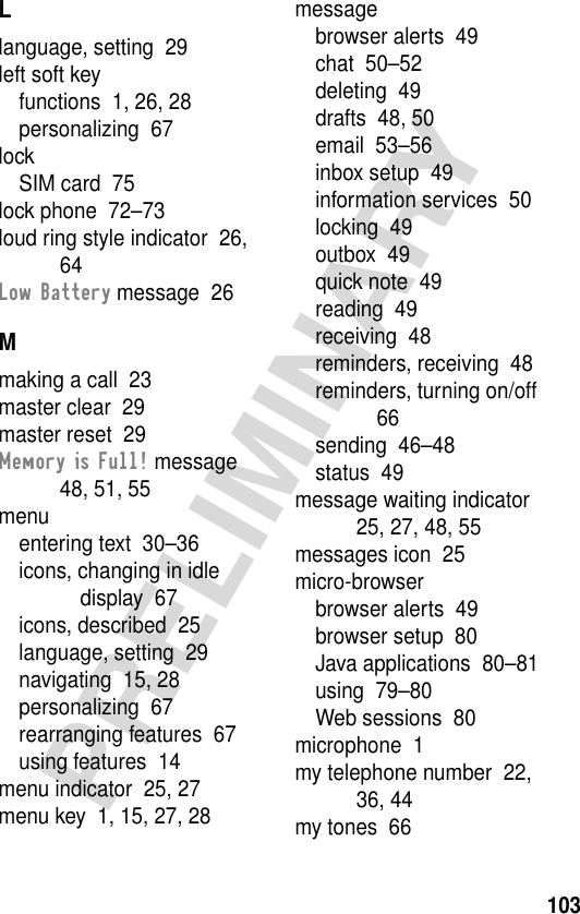 103PRELIMINARYLlanguage, setting  29left soft keyfunctions  1, 26, 28personalizing  67lockSIM card  75lock phone  72–73loud ring style indicator  26, 64Low Battery message  26Mmaking a call  23master clear  29master reset  29Memory is Full! message  48, 51, 55menuentering text  30–36icons, changing in idle display  67icons, described  25language, setting  29navigating  15, 28personalizing  67rearranging features  67using features  14menu indicator  25, 27menu key  1, 15, 27, 28messagebrowser alerts  49chat  50–52deleting  49drafts  48, 50email  53–56inbox setup  49information services  50locking  49outbox  49quick note  49reading  49receiving  48reminders, receiving  48reminders, turning on/off  66sending  46–48status  49message waiting indicator  25, 27, 48, 55messages icon  25micro-browserbrowser alerts  49browser setup  80Java applications  80–81using  79–80Web sessions  80microphone  1my telephone number  22, 36, 44my tones  66