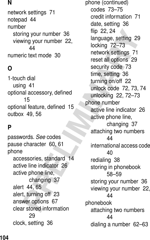 104PRELIMINARYNnetwork settings  71notepad  44numberstoring your number  36viewing your number  22, 44numeric text mode  30O1-touch dialusing  41optional accessory, deﬁned  15optional feature, deﬁned  15outbox  49, 56Ppasswords. See codespause character  60, 61phoneaccessories, standard  14active line indicator  26active phone line, changing  37alert  44, 65alert, turning off  23answer options  67clear stored information  29clock, setting  36phone (continued)codes  73–75credit information  71date, setting  36ﬂip  22, 24language, setting  29locking  72–73network settings  71reset all options  29security code  73time, setting  36turning on/off  22unlock code  72, 73, 74unlocking  22, 72–73phone numberactive line indicator  26active phone line, changing  37attaching two numbers  44international access code  40redialing  38storing in phonebook  58–59storing your number  36viewing your number  22, 44phonebookattaching two numbers  44dialing a number  62–63