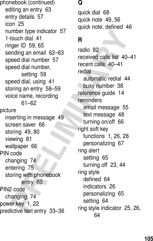 105PRELIMINARYphonebook (continued)editing an entry  63entry details  57icon  25number type indicator  571-touch dial  41ringer ID  59, 65sending an email  62–63speed dial number  57speed dial number, setting  59speed dial, using  41storing an entry  58–59voice name, recording  61–62pictureinserting in message  49screen saver  66storing  49, 80viewing  81wallpaper  66PIN codechanging  74entering  75storing with phonebook entry  60PIN2 codechanging  74power key  1, 22predictive text entry  33–36Qquick dial  68quick note  49, 56quick note, deﬁned  46Rradio  82received calls list  40–41recent calls  40–41redialautomatic redial  44busy number  38reference guide  14remindersemail message  55text message  48turning on/off  66right soft keyfunctions  1, 26, 28personalizing  67ring alertsetting  65turning off  23, 44ring styledeﬁned  64indicators  26personalizing  65setting  64ring style indicator  25, 26, 64