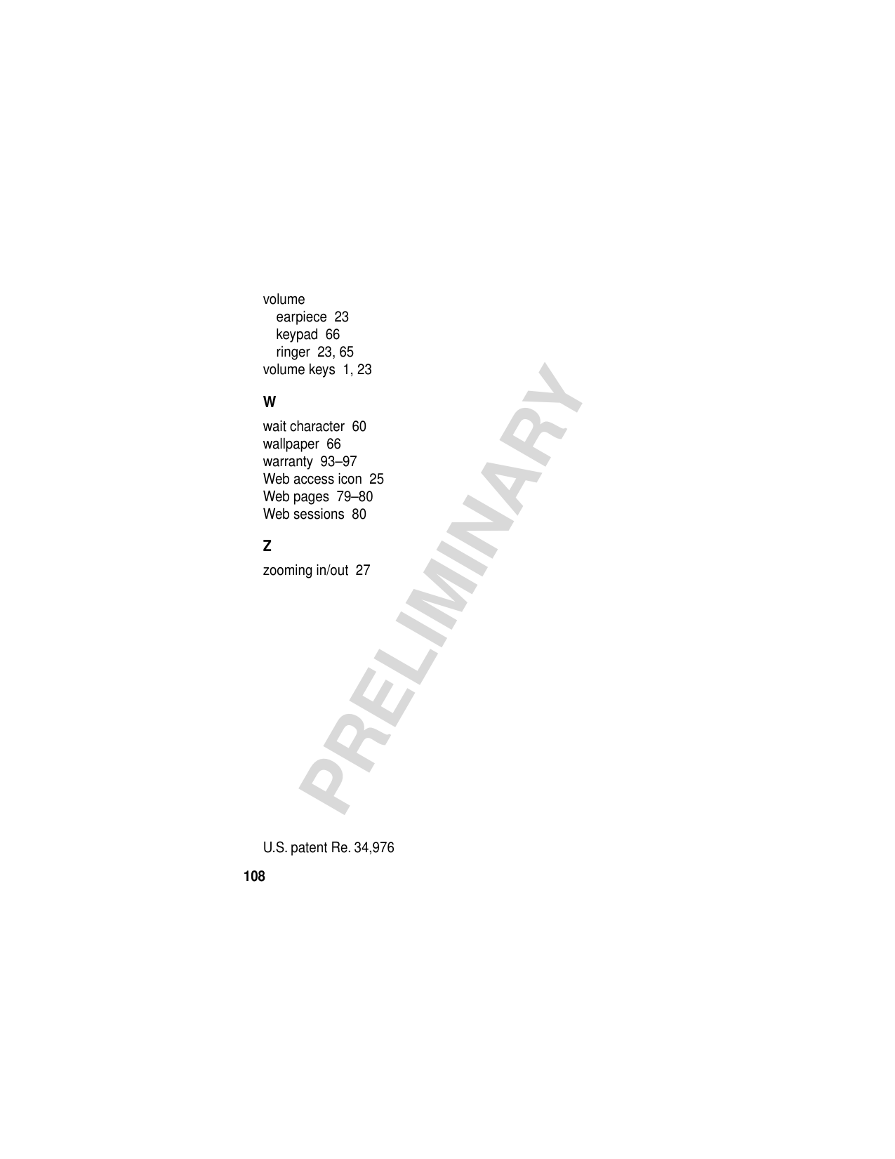 108PRELIMINARYvolumeearpiece  23keypad  66ringer  23, 65volume keys  1, 23Wwait character  60wallpaper  66warranty  93–97Web access icon  25Web pages  79–80Web sessions  80Zzooming in/out  27 U.S. patent Re. 34,976 