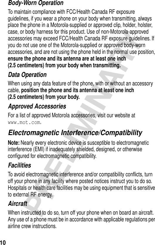 10PRELIMINARYBody-Worn OperationTo maintain compliance with FCC/Health Canada RF exposure guidelines, if you wear a phone on your body when transmitting, always place the phone in a Motorola-supplied or approved clip, holder, holster, case, or body harness for this product. Use of non-Motorola-approved accessories may exceed FCC/Health Canada RF exposure guidelines. If you do not use one of the Motorola-supplied or approved body-worn accessories, and are not using the phone held in the normal use position, ensure the phone and its antenna are at least one inch (2.5 centimeters) from your body when transmitting.Data OperationWhen using any data feature of the phone, with or without an accessory cable, position the phone and its antenna at least one inch (2.5 centimeters) from your body.Approved AccessoriesFor a list of approved Motorola accessories, visit our website at www.mot.com.Electromagnetic Interference/CompatibilityNote: Nearly every electronic device is susceptible to electromagnetic interference (EMI) if inadequately shielded, designed, or otherwise conﬁgured for electromagnetic compatibility.FacilitiesTo avoid electromagnetic interference and/or compatibility conﬂicts, turn off your phone in any facility where posted notices instruct you to do so. Hospitals or health care facilities may be using equipment that is sensitive to external RF energy.AircraftWhen instructed to do so, turn off your phone when on board an aircraft. Any use of a phone must be in accordance with applicable regulations per airline crew instructions.